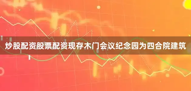 炒股配资股票配资现存木门会议纪念园为四合院建筑