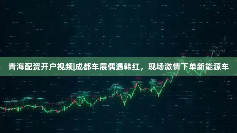青海配资开户视频|成都车展偶遇韩红，现场激情下单新能源车